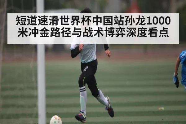 短道速滑世界杯中国站孙龙1000米冲金路径与战术博弈深度看点